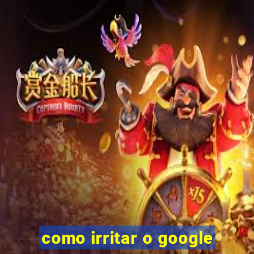 como irritar o google